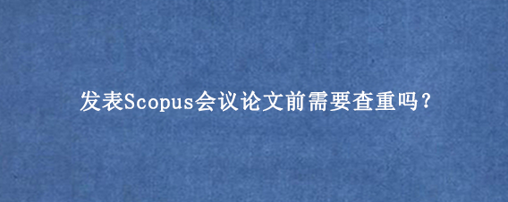 发表Scopus会议论文前需要查重吗？