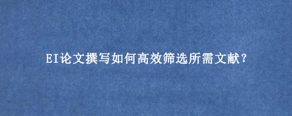 EI论文撰写如何高效筛选所需文献？