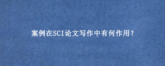 案例在SCI论文写作中有何作用？