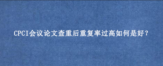 CPCI会议论文查重后重复率过高如何是好？