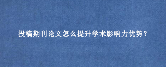 投稿期刊论文怎么提升学术影响力优势？