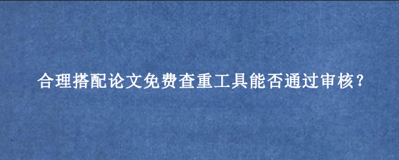 合理搭配论文免费查重工具能否通过审核？