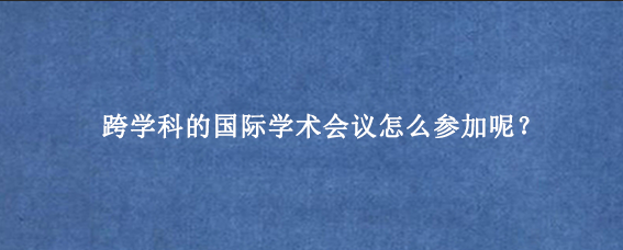 跨学科的国际学术会议怎么参加呢？