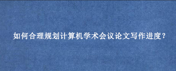 如何合理规划计算机学术会议论文写作进度？