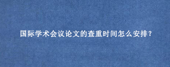 国际学术会议论文的查重时间怎么安排？