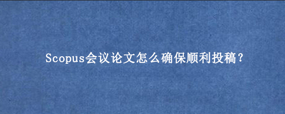Scopus会议论文怎么确保顺利投稿？