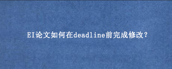 EI论文如何在deadline前完成修改？