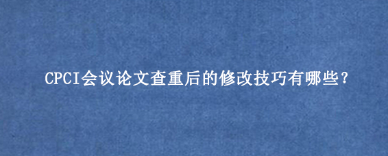 CPCI会议论文查重后的修改技巧有哪些？