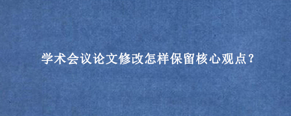 学术会议论文修改怎样保留核心观点？