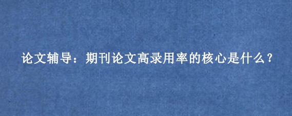 论文辅导：期刊论文高录用率的核心是什么？