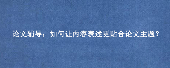 论文辅导：如何让内容表述更贴合论文主题？