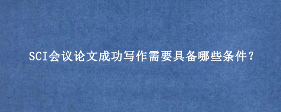 SCI会议论文成功写作需要具备哪些条件？