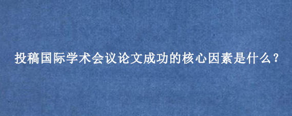 投稿国际学术会议论文成功的核心因素是什么？