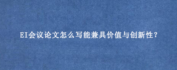 EI会议论文怎么写能兼具价值与创新性？