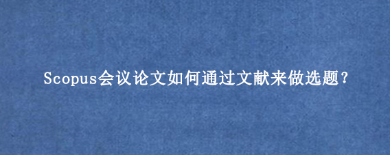 Scopus会议论文如何通过文献来做选题？