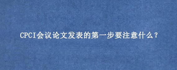 CPCI会议论文发表的第一步要注意什么？