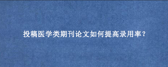 投稿医学类期刊论文如何提高录用率？