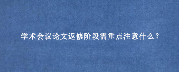 学术会议论文返修阶段需重点注意什么？