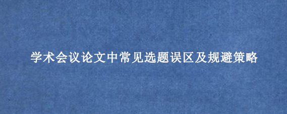 学术会议论文中常见选题误区及规避策略