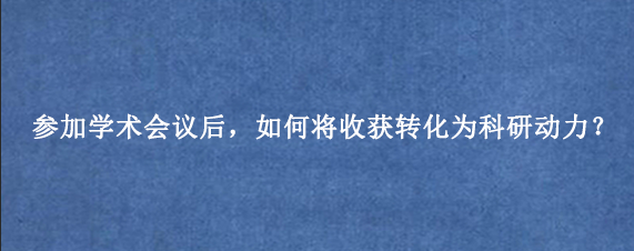 参加学术会议后，如何将收获转化为科研动力？