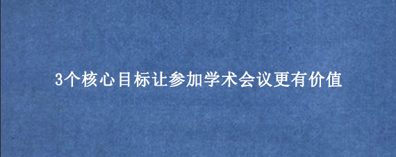 3个核心目标让参加学术会议更有价值
