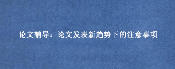 论文辅导：论文发表新趋势下的注意事项