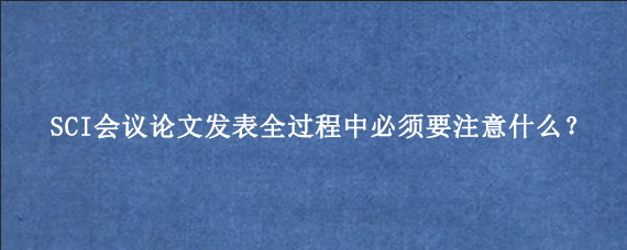 SCI会议论文发表全过程中必须要注意什么？
