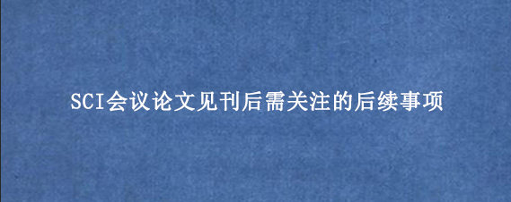 SCI会议论文见刊后需关注的后续事项