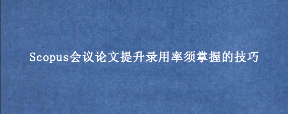 Scopus会议论文提升录用率须掌握的技巧