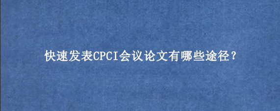 快速发表CPCI会议论文有哪些途径？