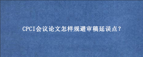 CPCI会议论文怎样规避审稿延误点？