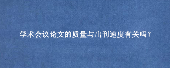 学术会议论文的质量与出刊速度有关吗？