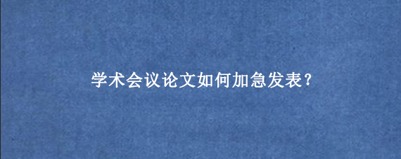 学术会议论文如何加急发表？