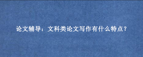 论文辅导：文科类论文写作有什么特点？