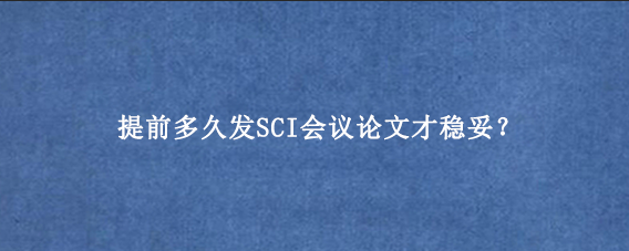 提前多久发SCI会议论文才稳妥？