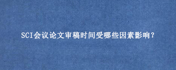 SCI会议论文审稿时间受哪些因素影响？