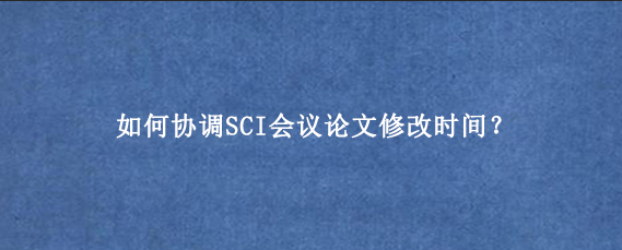 如何协调SCI会议论文修改时间？