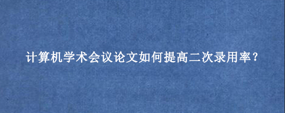 计算机学术会议论文如何提高二次录用率？