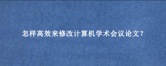 怎样高效来修改计算机学术会议论文？