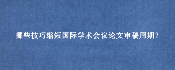 哪些技巧缩短国际学术会议论文审稿周期？