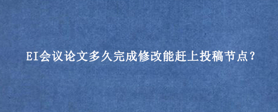 EI会议论文多久完成修改能赶上投稿节点？