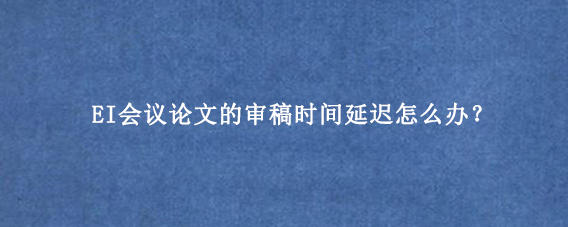 EI会议论文的审稿时间延迟怎么办？