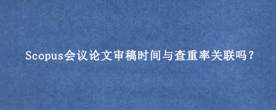 Scopus会议论文审稿时间与查重率关联吗？