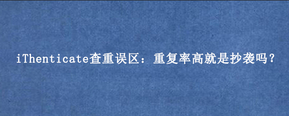 iThenticate查重误区：重复率高就是抄袭吗？