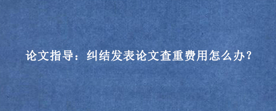 论文指导：纠结发表论文查重费用怎么办？
