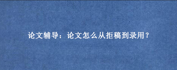 论文辅导：论文怎么从拒稿到录用？