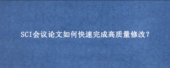 SCI会议论文如何快速完成高质量修改？