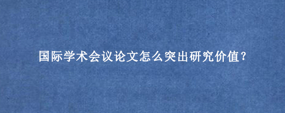 国际学术会议论文怎么突出研究价值？