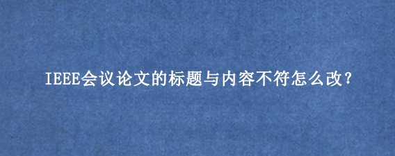 IEEE会议论文的标题与内容不符怎么改？