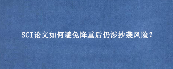 SCI论文如何避免降重后仍涉抄袭风险？
